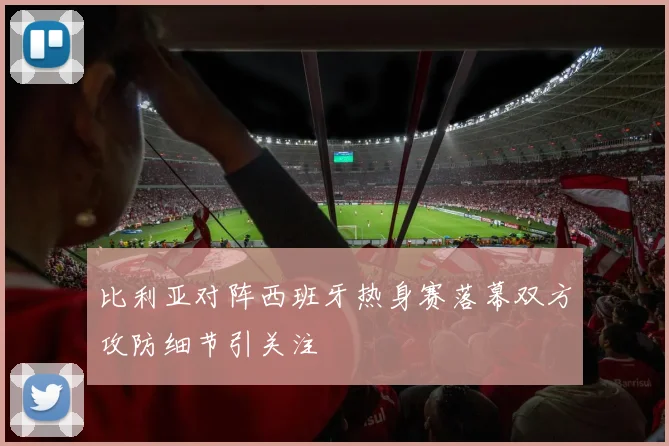 比利亚对阵西班牙热身赛落幕双方攻防细节引关注