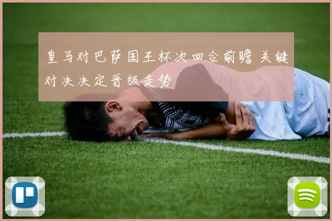 皇马对巴萨国王杯次回合前瞻 关键对决决定晋级走势