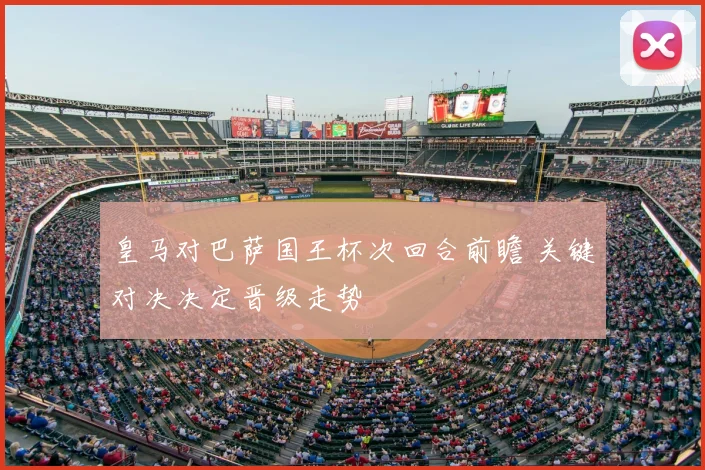 皇马对巴萨国王杯次回合前瞻 关键对决决定晋级走势