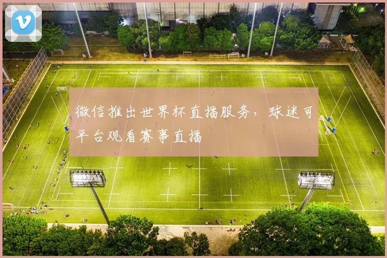 微信推出世界杯直播服务,球迷可平台观看赛事直播