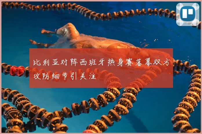 比利亚对阵西班牙热身赛落幕双方攻防细节引关注